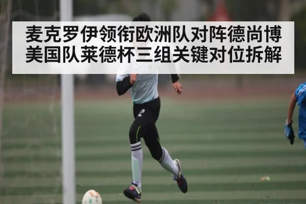 麦克罗伊领衔欧洲队对阵德尚博美国队莱德杯三组关键对位拆解