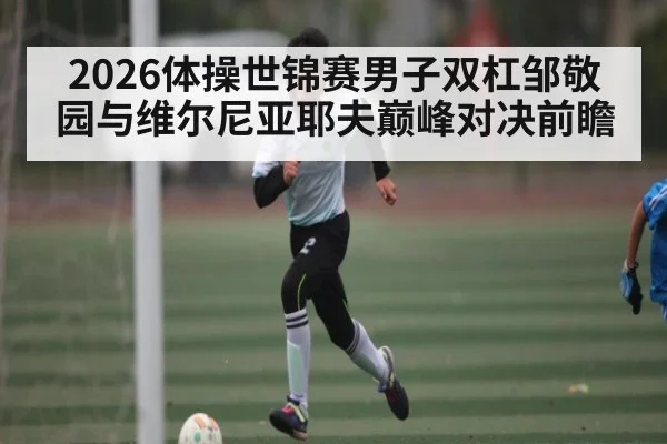 2026体操世锦赛男子双杠邹敬园与维尔尼亚耶夫巅峰对决前瞻